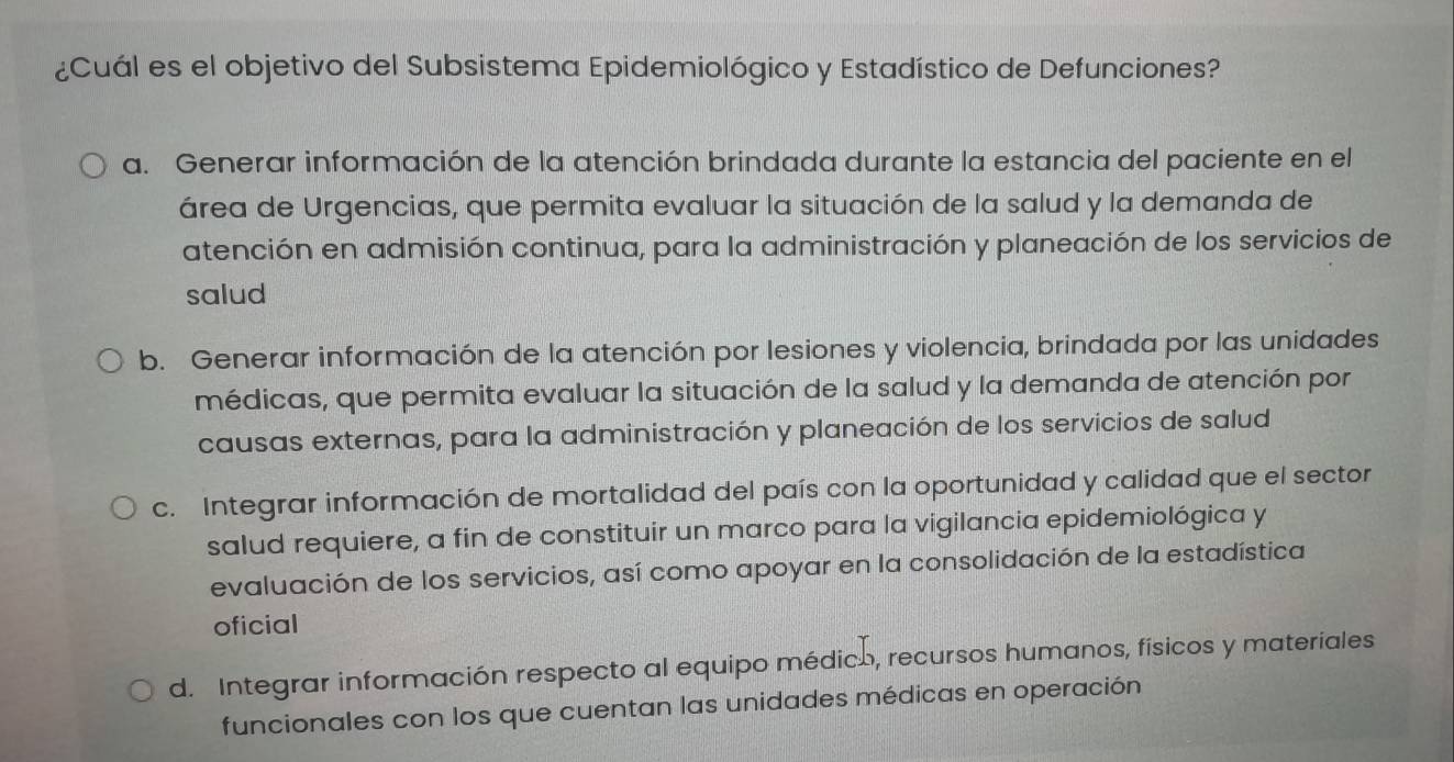 ¿Cuál es el objetivo del Subsistema Epidemiológico y Estadístico de Defunciones?
a. Generar información de la atención brindada durante la estancia del paciente en el
área de Urgencias, que permita evaluar la situación de la salud y la demanda de
atención en admisión continua, para la administración y planeación de los servicios de
salud
b. Generar información de la atención por lesiones y violencia, brindada por las unidades
médicas, que permita evaluar la situación de la salud y la demanda de atención por
causas externas, para la administración y planeación de los servicios de salud
c. Integrar información de mortalidad del país con la oportunidad y calidad que el sector
salud requiere, a fin de constituir un marco para la vigilancia epidemiológica y
evaluación de los servicios, así como apoyar en la consolidación de la estadística
oficial
d. Integrar información respecto al equipo médico, recursos humanos, físicos y materiales
funcionales con los que cuentan las unidades médicas en operación