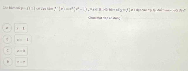 Cho hàm số y=f(x) có đạo hàm f'(x)=x^2(x^2-1), forall x∈ R. Hỏi hàm số y=f(x) đạt cực đại tại điểm nào dưới đây?
Chọn một đáp án đúng
A x=1.
B x=-1.
C x=0.
D x=2.