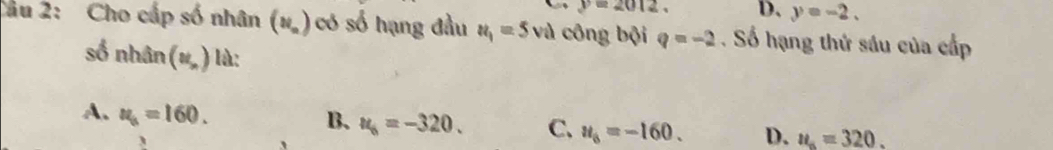 y=2012. D. y=-2. 
Cầu 2: Cho cấp số nhân (N_a) có số hạng đầu u_1=5 và công bội q=-2. Số hạng thứ sáu của cấp
số nhân (u_,) là:
A. u_s=160.
B. u_6=-320. C. u_6=-160. D. u_n=320. 
`