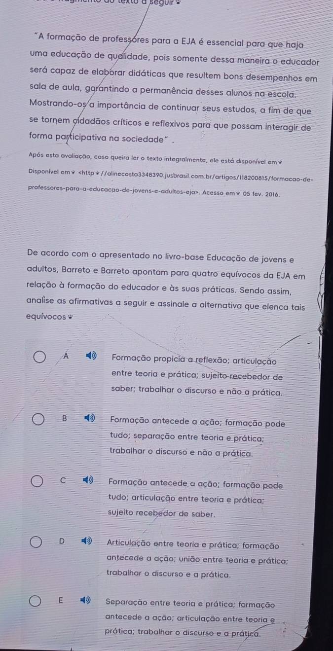 texto a segui 
"A formação de professores para a EJA é essencial para que haja
uma educação de qualidade, pois somente dessa maneira o educador
será capaz de elaborar didáticas que resultem bons desempenhos em
sala de aula, garantindo a permanência desses alunos na escola.
Mostrando-oș a importância de continuar seus estudos, a fim de que
se tornem oidadãos críticos e reflexivos para que possam interagir de
forma participativa na sociedade” .
Após esta avaliação, caso queira ler o texto integralmente, ele está disponível em *
Disponível em*. Acesso em² 05 fev. 2016.
De acordo com o apresentado no livro-base Educação de jovens e
adultos, Barreto e Barreto apontam para quatro equívocos da EJA em
relação à formação do educador e às suas práticas. Sendo assim,
analise as afirmativas a seguir e assinale a alternativa que elenca tais
equívocos *
A  Formação propicia a reflexão; articulação
entre teoria e prática; sujeito recebedor de
saber; trabalhar o discurso e não a prática.
B   Formação antecede a ação; formação pode
tudo; separação entre teoria e prática;
trabalhar o discurso e não a prática.
C  Formação antecede a ação; formação pode
tudo; articulação entre teoria e prática;
sujeito recebedor de saber.
D  Articulação entre teoria e prática; formação
antecede a ação; união entre teoria e prática;
trabalhar o discurso e a prática.
E  Separação entre teoria e prática; formação
antecede a ação; articulação entre teoria e
prática; trabalhar o discurso e a prática.