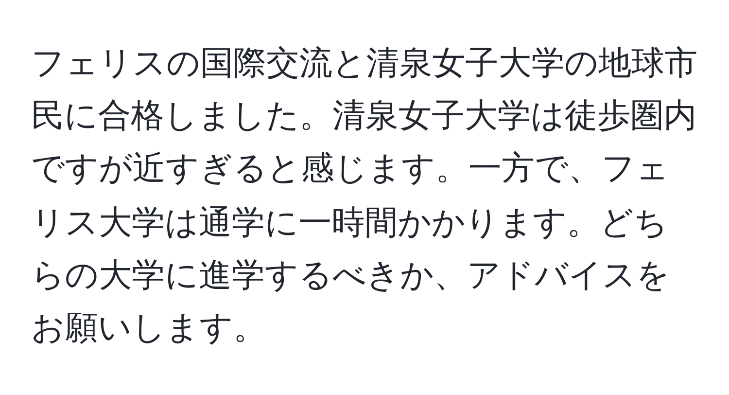 フェリスの国際交流と清泉女子大学の地球市民に合格しました。清泉女子大学は徒歩圏内ですが近すぎると感じます。一方で、フェリス大学は通学に一時間かかります。どちらの大学に進学するべきか、アドバイスをお願いします。