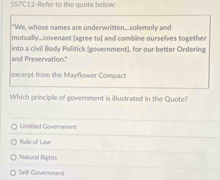 SS7C12-Refer to the quote below:
"We, whose names are underwritten...solemnly and
mutually...covenant agree to and combine ourselves together
into a civil Body Politick (government], for our better Ordering
and Preservation."
excerpt from the Mayflower Compact
Which principle of government is illustrated in the Quote?
Limitied Governemnt
Rule of Law
Natural Rights
Self-Government