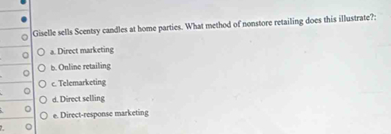Giselle sells Scentsy candles at home parties. What method of nonstore retailing does this illustrate?:
0 a. Direct marketing
b. Online retailing
。
c. Telemarketing
。
d. Direct selling
。 e. Direct-response marketing
L 。
