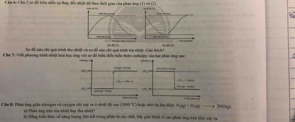 Cầu 6: Cho 2 sơ đồ biểu diễn sự thay đồi nhiệt độ theo thời gian của phản ứng (1) và (2). 
Nhiệt đã (C ) 
Nhạt độ cao nhất 
hhiệt độ phóng 
Thời guan phân ung (phưt) 
Sơ đỗ (1) Sơ đỗ (2) 
Sơ đồ nào chi quá trình thu nhiệt và sơ đồ nào chi quá trình tỏa nhiệt. Giải thích? 
Cầu 7: Viết phương trình nhiệt hóa học ứng với sơ đồ biểu diễn biến thiên enthalpy của hai phản ứng sau: 
Enhopy
c(O(g)+3F_1O(s) 2CHuCH(8 · 3Ou(g)
Aj45°(kp) 3HC_, (od)
△ P_(2n)°4H_11kJ
△ HC_m=-1450kJ
200-vr+44HO(1)
△ JC_max(cm)
3,H_(20)°(w
200(g)+20(g)
Chiku phân ứng Chiêu phân ứng 
Câu 8: Phản ứng giữa nitrogen và oxygen chỉ xây ra ở nhiệt dhat ocao(3000°C) hoặc nhờ tia lửa điện: N_2(g)+O_2(g)to 2NO(g). 
a) Phản ứng trên tỏa nhiệt hay thu nhiệt? 
b) Bằng kiến thức về năng lượng liên kết trong phân tử các chất, hãy giải thích vì sao phản ứng trên khó xảy ra.