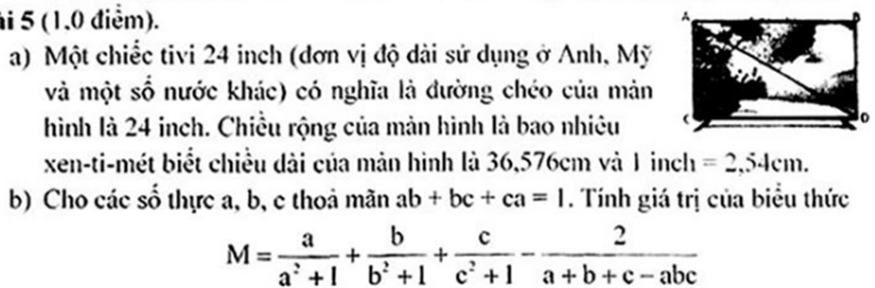 5 (1.0 điễm). 
a) Một chiếc tivi 24 inch (đơn vị độ dài sử dụng ở Anh, Mỹ 
và một số nước khác) có nghĩa là đường chéo của mản 
hình là 24 inch. Chiều rộng của màn hình là bao nhiêu 
xen-ti-mét biết chiều dài của mản hình là 36,576cm và 1 inch =2,54cm. 
b) Cho các số thực a, b, c thoả mãn ab+bc+ca=1. Tính giá trị của biểu thức
M= a/a^2+1 + b/b^2+1 + c/c^2+1 - 2/a+b+c-abc 