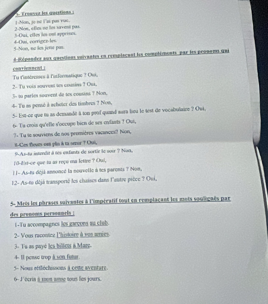 1- Trouvez les questions : 
[-Non, je ne l’ai pas vue. 
2-Non, elles no les savent pas 
3-Oui, elles les ont apprises. 
4-Oui, corrígez-les. 
5-Non, ne les jette pas. 
4-Répondez aux questions suivantes en remplaçant les compléments par les pronoms qui 
conviennent : 
Tu t'intéresses à l'informatique ? Oui, 
2- Tu vois souvent tes cousins ? Oui, 
3- tu parles souvent de tes cousins ? Non, 
4- Tu as pensé à acheter des timbres ? Non, 
5- Est-ce que tu as demandé à ton prof quand aura lieu le test de vocabulaire ? Oui, 
6- Tu crois qu'elle s'occupe bien de ses enfants ? Oui, 
7- Tu te souviens de nos premières vacances? Non, 
8-Ces fleurs ont plu à ta sœur ? Oui, 
9-As-tu interdit à tes enfants de sortir le soir ? Non, 
10-Est-ce que tu as reçu ma lettre ? Oui, 
| [- As-tu déjà annoncé la nouvelle à tes parents ? Non, 
12- As-tu déjà transporté les chaises dans l'autre pièce ? Oui, 
5- Mets les phrases suivantes à l'impératif tout en remplaçant les mots soulignés par 
des prononis personnels : 
I-Tu accompagnes les garçons au club. 
2- Vous racontez l'histoire à vos amies. 
- Tu as payé les billets à Mare. 
4 Il pense trop à son futur. 
5- Nous réfléchissons à cette aventure. 
6- J'écris à mon ame tous les jours.