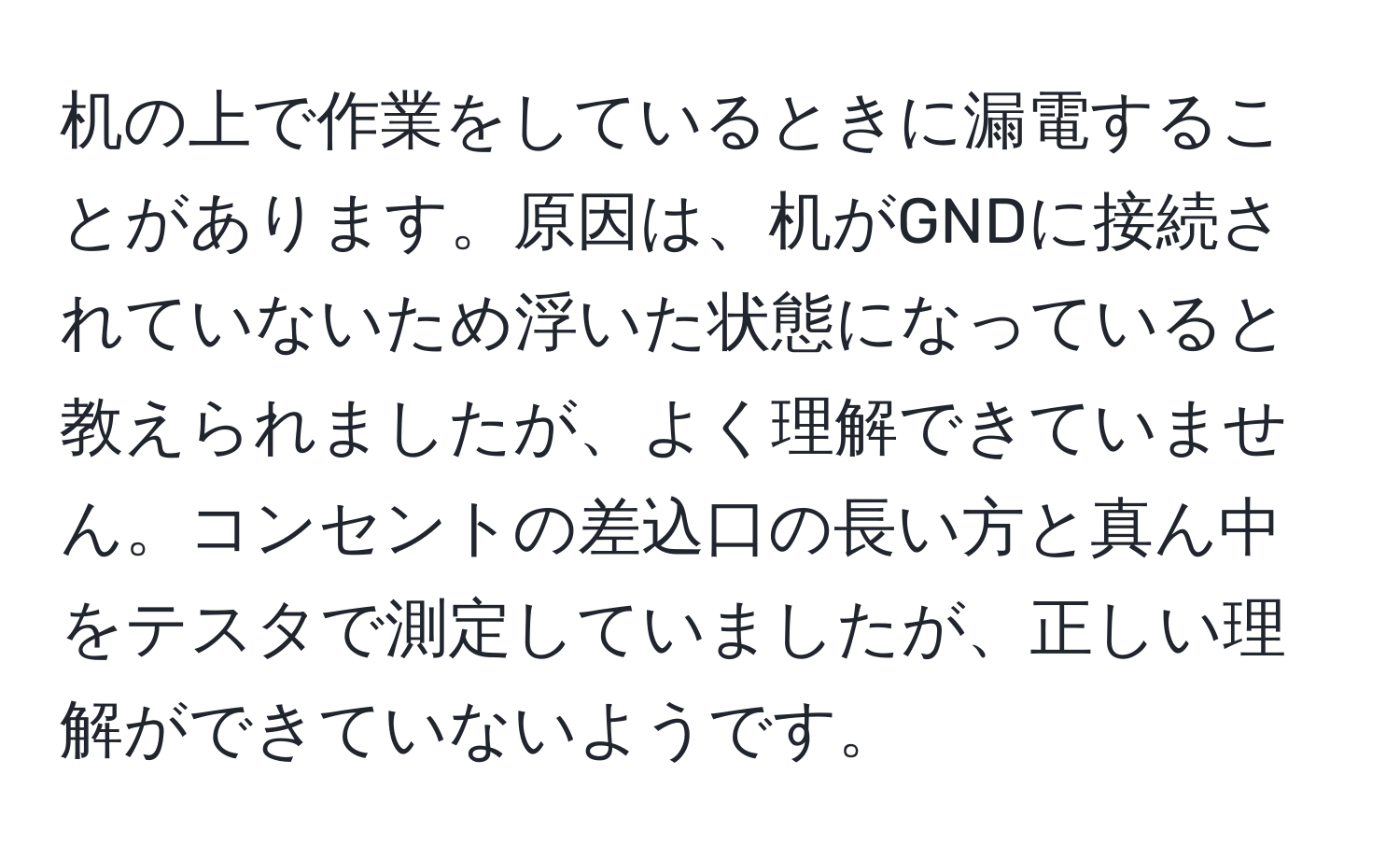 机の上で作業をしているときに漏電することがあります。原因は、机がGNDに接続されていないため浮いた状態になっていると教えられましたが、よく理解できていません。コンセントの差込口の長い方と真ん中をテスタで測定していましたが、正しい理解ができていないようです。