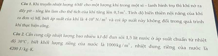 Khi truyển nhiệt lượng 6MJ cho một lượng khí trong một xi - lanh hình trụ thì khí nở ra 
đấy pit - tông lên làm cho thể tích của khí tăng lên 0,5m^3. Tính độ biến thiên nội năng của khí 
ra đơn vị MJ, biết áp suất của khí là 4· 10^6N/m^2 và coi áp suất này không đối trong quá trình 
khí thực hiện công. 
Câu 2. Cần cung cấp nhiệt lượng bao nhiêu kJ để đun sôi 1,5 lít nước ở áp suất chuẩn từ nhiệt 
độ 30°C , biết khối lượng riêng của nước là 1000kg/m^3 , nhiệt dung riêng của nước là
4200 J/kg·K.