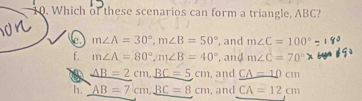 Which of these scenarios can form a triangle, ABC?
e. m∠ A=30°, m∠ B=50° , and m∠ C=100°
f. m∠ A=80°, m∠ B=40° , anḍ m∠ C=70°
_ AB=2cm, _ BC=5cm , and _ CA=10cm
h. AB=7cm, _ BC=8cm , and CA=12cm