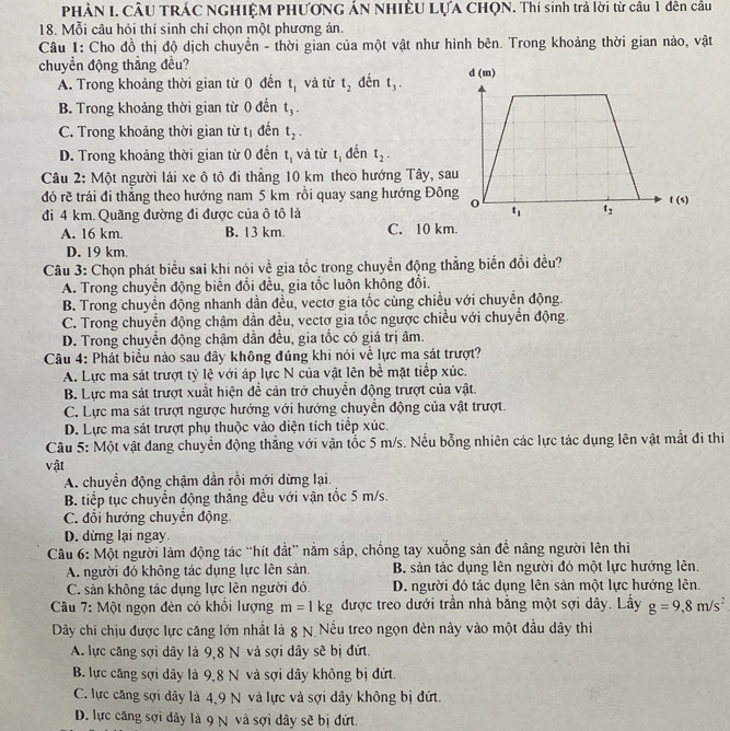 PHÀN I. CÂU TRÁC NGHIỆM PHƯƠNG ÁN NHIÊU LựA CHQN. Thí sinh trả lời từ câu 1 đên cầu
18. Mỗi câu hỏi thí sinh chỉ chọn một phương án.
Câu 1: Cho đồ thị độ dịch chuyền - thời gian của một vật như hình bên. Trong khoảng thời gian nào, vật
chuyền động thẳng đều?
A. Trong khoảng thời gian từ 0 đến t_1 và từ t_2 đến t_3.
B. Trong khoảng thời gian từ 0 đến t_3.
C. Trong khoảng thời gian từ tị đến t_2.
D. Trong khoảng thời gian từ 0 đến t_1 và từ t_1 đến t_2.
Câu 2: Một người lái xe ô tô đi thẳng 10 km theo hướng Tây, sa
đó rẽ trái đi thẳng theo hướng nam 5 km rồi quay sang hướng Đôn
đi 4 km. Quãng đường đi được của ô tô là
A. 16 km. B. 13 km. C. 10 km.
D. 19 km.
Câu 3: Chọn phát biểu sai khi nói về gia tốc trong chuyền động thẳng biển đổi đều?
A. Trong chuyển động biển đổi đều, gia tốc luôn không đổi.
B. Trong chuyền động nhanh dần đều, vectơ gia tốc cùng chiều với chuyền động.
C. Trong chuyển động chậm dần đều, vectơ gia tốc ngược chiều với chuyển động.
D. Trong chuyển động chậm dần đều, gia tốc có giá trị âm.
Câu 4: Phát biểu nào sau đây không đúng khi nói về lực ma sát trượt?
A. Lực ma sát trượt tỷ lệ với áp lực N của vật lên bề mặt tiếp xúc.
B. Lực ma sát trượt xuất hiện để cản trở chuyển động trượt của vật.
C. Lực ma sát trượt ngược hướng với hướng chuyển động của vật trượt.
D. Lực ma sát trượt phụ thuộc vào diện tích tiếp xúc.
Câu 5: Một vật đang chuyển động thẳng với vận tốc 5 m/s. Nếu bỗng nhiên các lực tác dụng lên vật mắt đi thi
vật
A. chuyền động chậm dần rồi mới dừng lại.
B. tiếp tục chuyển động thắng đều với vận tốc 5 m/s.
C. đổi hướng chuyền động
D. dừng lại ngay.
Câu 6: Một người làm động tác “hít đất” nằm sắp, chống tay xuống sản đề nâng người lên thi
A. người đó không tác dụng lực lên sản. B. sản tác dụng lên người đó một lực hướng lên.
C. sản không tác dụng lực lên người đó. D. người đó tác dụng lên sản một lực hướng lên.
Câu 7: Một ngọn đèn có khổi lượng m=1kg được treo dưới trần nhà bằng một sợi dây. Lầy g=9,8m/s^2
Dây chi chịu được lực căng lớn nhất là 8 N Nếu treo ngọn đèn này vào một đầu dây thi
A. lực căng sợi dây là 9,8 N và sợi dây sẽ bị đứt.
B. lực căng sợi dây là 9,8 N và sợi dây không bị đứt.
C. lực căng sợi dây là 4,9 N và lực và sợi dây không bị đứt.
D. lực căng sợi dây là 9 N và sợi dây sẽ bị đứt.