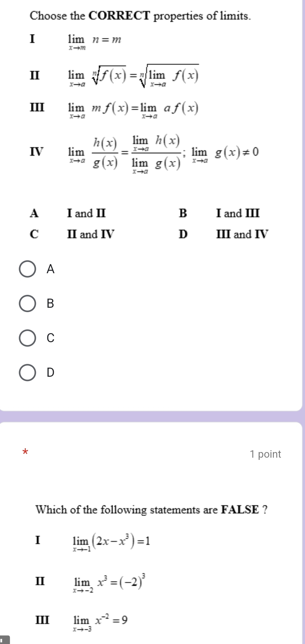 Choose the CORRECT properties of limits.
I limlimits _xto mn=m
II limlimits _xto asqrt[n](f(x))=sqrt[n](limlimits _xto a)f(x)
III limlimits _xto amf(x)=limlimits _xto aaf(x)
IV limlimits _xto a h(x)/g(x) =frac limlimits _xto ah(x)limlimits _xto ag(x);limlimits _xto ag(x)!= 0
A I and II B I and III
C II and IV D III and IV
A
B
C
D
1 point
Which of the following statements are FALSE ?
I limlimits _xto -1(2x-x^3)=1
II limlimits _xto -2x^3=(-2)^3
III limlimits _xto -3x^(-2)=9