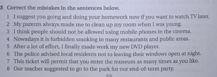 the mistakes in the sentences below. 
1 I suggest you going and doing your homework now if you want to watch TV later. 
2 My parents always made me to clean up my room when I was young. 
3 I think people should not be allowed using mobile phones in the cinema. 
4 Nowadays it is forbidden smoking in many restaurants and public areas. 
5 After a lot of effort, I finally made work my new DVD player. 
6 The police advised local residents not to leaving their windows open at night. 
7 This ticket will permit that you enter the museum as many times as you like. 
8 Our teacher suggested to go to the park for our end-of-term party.