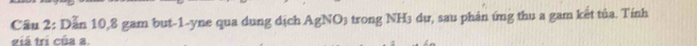 Cầu 2: Dẫn 10, 8 gam but -1 -yne qua dung dịch AgNO3 trong NH3 dự, sau phản ứng thu a gam kết tủa. Tính 
giá trí của a