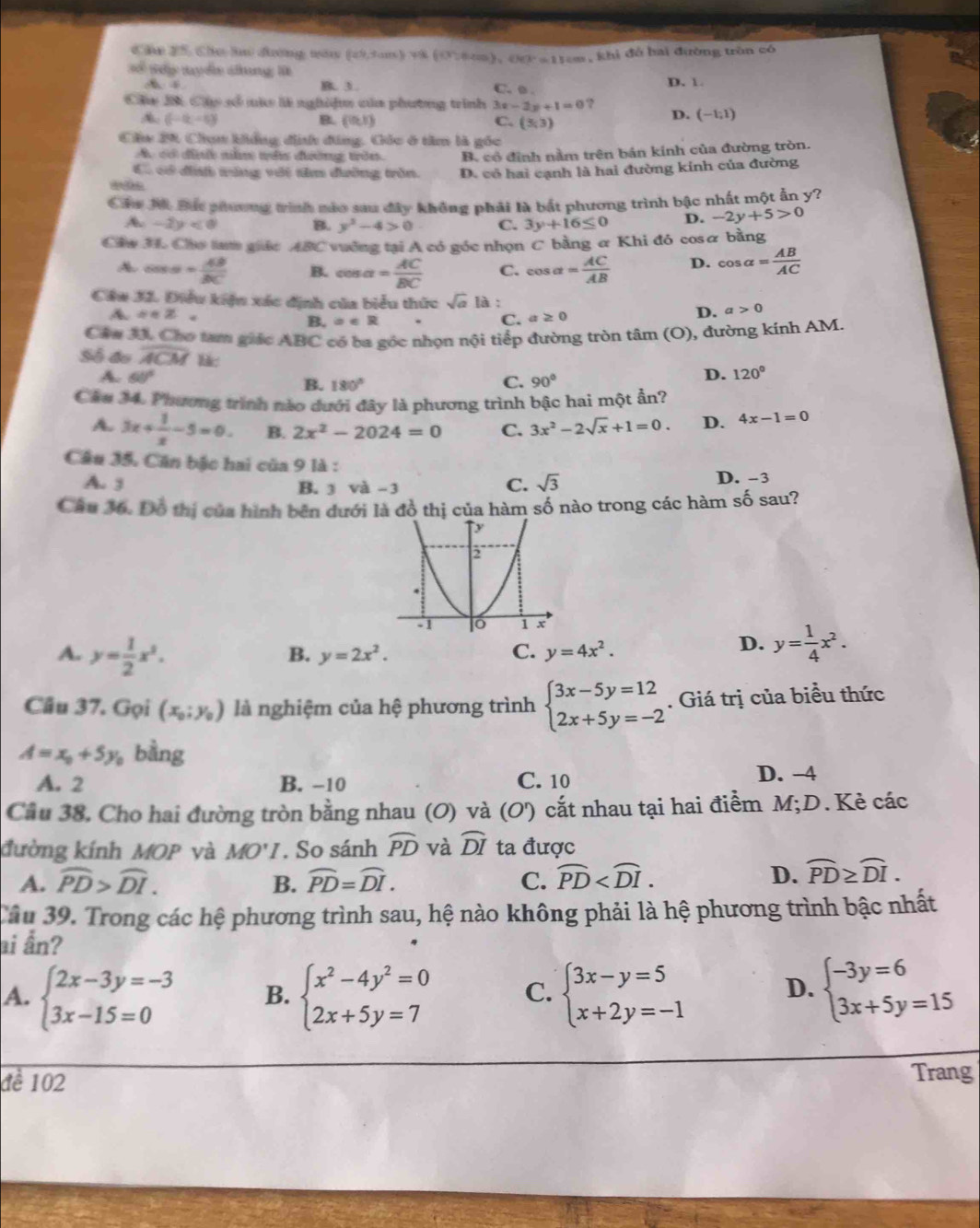 Chu 25, Cho lu đường nău (a^5,tan x) = (0,5,6cm),(h)=1)cm1)cm , khi đổ hai đường trùn có
Số tp tuyển chung l
A B 3 D. 1
C. o .
Chu B Cáp số mà là nghiệm của phương trình 3x-2y+1=0 ?
A (-6,-6)
B. (0,1) C. (3,3)
D. (-1,1)
Cầu 20 Chụn khẳng đnh đúng, Gốc ở tâm là gốc
A. có định năm tê đường trên. B. có định nằm trên bán kinh của đường tròn.
Có có đnh vùng vật tâm đường trên. D. có hai cạnh là hai đường kính của đường
Cáa M Bác phương trình mào sau đây không phải là bắt phương trình bậc nhất một ấn y?
A. -2y<0</tex> B. y^2-4>0 C. 3y+16≤ 0 D. -2y+5>0
Câw H. Cho tự giác ABC vuởng tại A có góc nhọn C bằng & Khi đó cosα bằng
A cos alpha = AB/BC  B. cos alpha = AC/BC  C. cos alpha = AC/AB  D. cos alpha = AB/AC 
Cầu 32. Điều kiện xác định của biểu thức sqrt(a) là : a>0
A a· z
B.a∈ R
C. a≥ 0 D.
Cáa J. Chơ tam giác ABC có ba góc nhọn nội tiếp đường tròn tâm (O), đường kính AM.
Số đo overline ACM lk:
A. 60° C. 90°
D. 120°
B. 180°
Câu 34. Phương trình nào dưới đây là phương trình bậc hai một ẩn?
A. 3x+ 1/x -5=0. B. 2x^2-2024=0 C. 3x^2-2sqrt(x)+1=0. D. 4x-1=0
Câu 35, Căn bậc hai của 9 là :
A. 3 B. 3 và -3 C. sqrt(3) D. -3
Câu 36. Đỗ thị của hình bên dưới là đồ thị của hàm số nào trong các hàm số sau?
A. y= 1/2 x^2.
B. y=2x^2. C. y=4x^2.
D. y= 1/4 x^2.
Câu 37. Gọi (x_0;y_0) là nghiệm của hệ phương trình beginarrayl 3x-5y=12 2x+5y=-2endarray.. Giá trị của biểu thức
A=x_0+5y_0 bằng
A. 2 B. −10 C. 10
D. -4
Cầu 38. Cho hai đường tròn bằng nhau (O) và (O') cắt nhau tại hai điểm M;D. Kẻ các
đường kính MOP và MO'I. So sánh widehat PD và widehat DI ta được
A. widehat PD>widehat DI. B. widehat PD=widehat DI. C. widehat PD
D. widehat PD≥ widehat DI.
Tâu 39. Trong các hệ phương trình sau, hệ nào không phải là hệ phương trình bậc nhất
ai ẫn?
A. beginarrayl 2x-3y=-3 3x-15=0endarray. B. beginarrayl x^2-4y^2=0 2x+5y=7endarray. C. beginarrayl 3x-y=5 x+2y=-1endarray. beginarrayl -3y=6 3x+5y=15endarray.
D.
đề 102 Trang