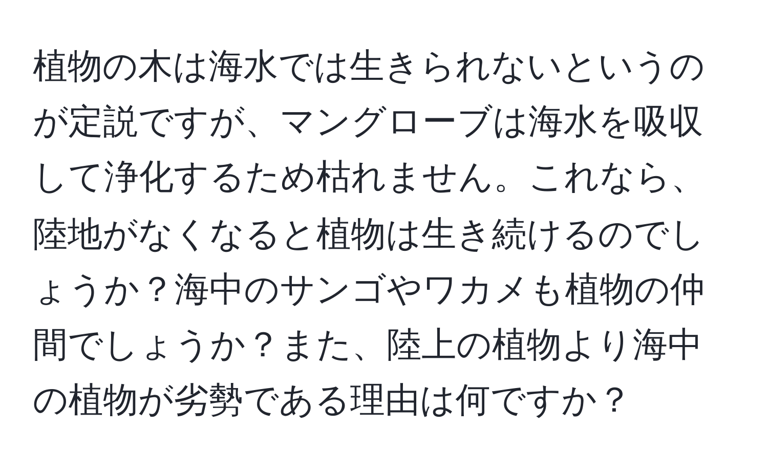 植物の木は海水では生きられないというのが定説ですが、マングローブは海水を吸収して浄化するため枯れません。これなら、陸地がなくなると植物は生き続けるのでしょうか？海中のサンゴやワカメも植物の仲間でしょうか？また、陸上の植物より海中の植物が劣勢である理由は何ですか？