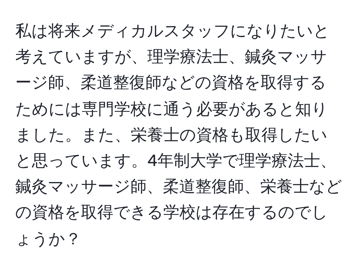 私は将来メディカルスタッフになりたいと考えていますが、理学療法士、鍼灸マッサージ師、柔道整復師などの資格を取得するためには専門学校に通う必要があると知りました。また、栄養士の資格も取得したいと思っています。4年制大学で理学療法士、鍼灸マッサージ師、柔道整復師、栄養士などの資格を取得できる学校は存在するのでしょうか？