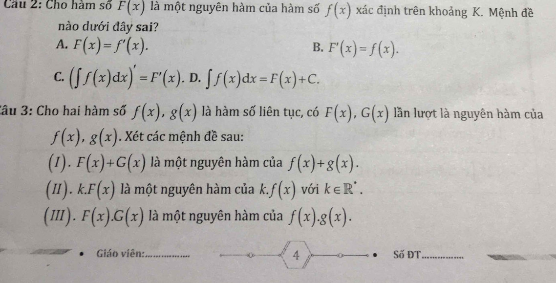 Cầu 2: Cho hàm số F(x) là một nguyên hàm của hàm số f(x) xác định trên khoảng K. Mệnh đề
nào dưới đây sai?
A. F(x)=f'(x). F'(x)=f(x). 
B.
C. (∈t f(x)dx)'=F'(x). D. ∈t f(x)dx=F(x)+C. 
Câu 3: Cho hai hàm số f(x), g(x) là hàm số liên tục, có F(x), G(x) lần lượt là nguyên hàm của
f(x), g(x). Xét các mệnh đề sau:
(1). F(x)+G(x) là một nguyên hàm của f(x)+g(x). 
(1). k.F(x) là một nguyên hàm của k. f(x) với k∈ R^*. 
(III). F(x).G(x) là một nguyên hàm của f(x).g(x). 
4
Giáo viên:_ Số ĐT_