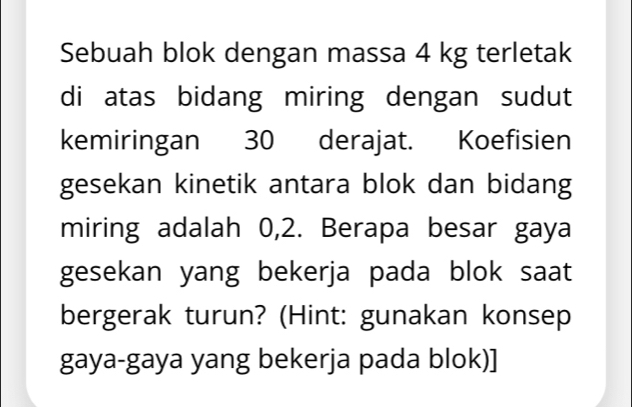 Sebuah blok dengan massa 4 kg terletak 
di atas bidang miring dengan sudut 
kemiringan 30 derajat. Koefisien 
gesekan kinetik antara blok dan bidang 
miring adalah 0,2. Berapa besar gaya 
gesekan yang bekerja pada blok saat 
bergerak turun? (Hint: gunakan konsep 
gaya-gaya yang bekerja pada blok)]