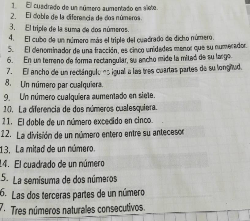 El cuadrado de un número aumentado en siete. 
2. El doble de la diferencia de dos números. 
3. El triple de la suma de dos números. 
4. El cubo de un número más el triple del cuadrado de dicho número. 
5. El denominador de una fracción, es cinco unidades menor que su numerador. 
6. En un terreno de forma rectangular, su ancho mide la mitad de su largo. 
7. El ancho de un rectángulo as igual a las tres cuartas partes de su longitud. 
8. Un número par cualquiera. 
9. Un número cualquiera aumentado en siete. 
10. La diferencia de dos números cualesquiera. 
11. El doble de un número excedido en cinco. 
12. La división de un número entero entre su antecesor 
13. La mitad de un número. 
14. El cuadrado de un número 
5. La semisuma de dos números 
6. Las dos terceras partes de un número 
7. Tres números naturales consecutivos.