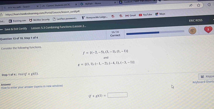 ectc my path - Search Current Students | ECTC MyPath - Home × Content / MAF 150-2522 C 
https://learn.hawkeslearning.com/Portal/Lesson/lesson_certify#! 
Gmail YouTube Maps 
On li Booking.com McAfee Security LastPass password... Honeysuckle Lodge... 
ERIC ROSS 
Save & Exit Certify Lesson: 5.3 Combining Functions (Lesson 2... 
2 
16/36 
Question 13 of 18, Step 1 of 4 Correct 
Consider the following functions.
f= (-2,-5),(3,-1),(1,-1)
and
g= (1,1),(-1,-2),(-4,1),(-3,-1)
Step 1 of 4 : Find (f+g)(1). Keypa 
Answer 
How to enter your answer (opens in new window) Keyboard Short
(f+g)(1)=□