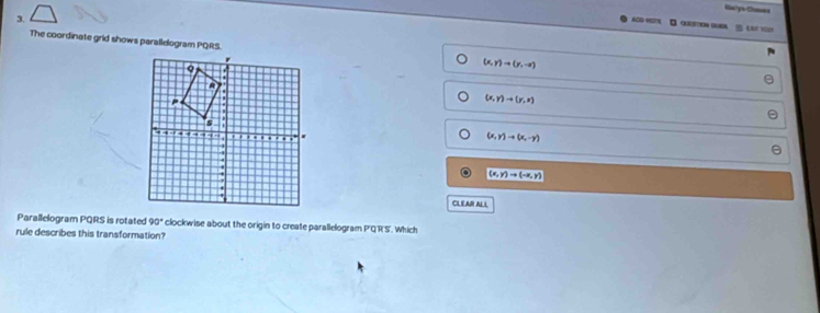 Ba/y's Clomes
3.
ACG «ETN O C 
The coordinate grid shows parallelogram PQRS.
(x,y)to (y,-x)
(x,y)to (y,x)
(x,y)to (x,-y)
(x,y)to (-x,y)
CLEAR ALL
Parallelogram PQRS is rotated 90° clockwise about the origin to create parallelogram P'Q'R'S'. Which
rule describes this transformation?