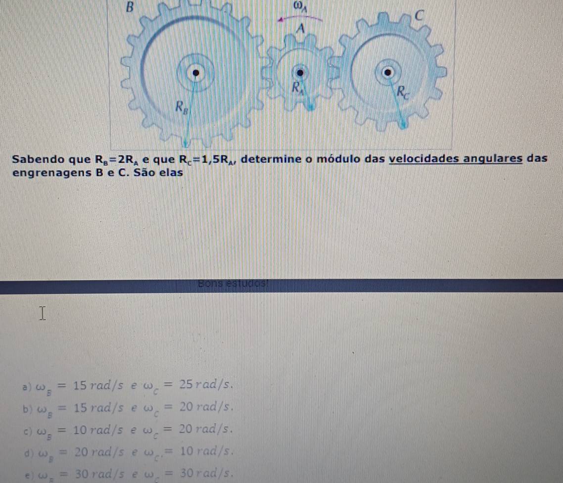 omega _A
C 
A
R_A
R
R_B
Sabendo que R_B=2R_A e que R_c=1,5R_A , determine o módulo das velocidades angulares das 
engrenagens B e C. São elas 
Bons estudds 
a) omega _B=15rad/s e omega _c=25rad/s. 
b) omega _B=15rad/s e omega _c=20rad/s. 
c ) omega _B=10rad/s e omega _c=20rad/s. 
d ) omega _B=20rad/s e omega _c'=10rad/s. 
e ) omega _==30rad/s e omega _c=30rad/s.