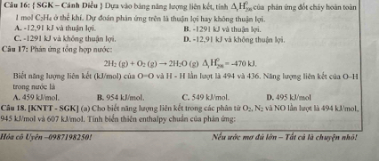  SGK - Cánh Diều  Dựa vào bảng năng lượng liên kết, tính △ _rH_(20)^0 của phản ứng đốt cháy hoàn toàn
1 mol C₂Ha ở thể khí. Dự đoán phản ứng trên là thuận lợi hay không thuận lợi.
A. -12,91 kJ và thuận lợi. B. -1291 kJ và thuận lợi.
C. -1291 kJ và không thuận lợi. D. -12,91 kJ và không thuận lợi.
* Câu 17: Phản ứng tổng hợp nước:
2H_2(g)+O_2(g)to 2H_2O (g) △ _1H_(28)^0=-470kJ. 
Biết năng lượng liên kết (kJ/mol) của 0=0 vị H-H lần lượt là 494 và 436. Năng lượng liên kết của D-1
trong nước là
A. 459 kJ/mol. B. 954 kJ/mol. C. 549 kJ/mol. D. 495 kJ/mol
Câu 18. [KNTT - SGK] (a) Cho biết năng lượng liên kết trong các phân tử O_2, N_2 và NO lần lượt là 494 kJ/mol,
1945 kJ/mol và 607 kJ/mol. Tính biển thiên enthalpy chuẩn của phân ứng:
Hóa cô Uyên −0987198250! Nếu ước mơ đủ lớn - Tất cả là chuyện nhỏ!