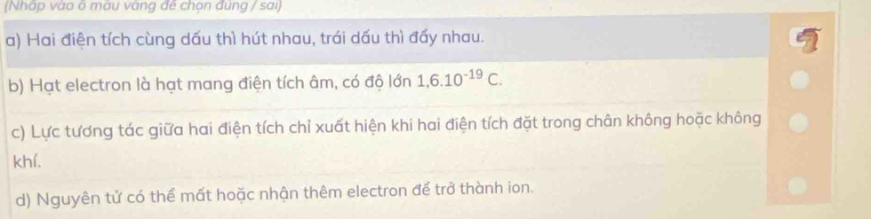 (Nhấp vào õ màu vàng đế chọn đúng / sai) 
a) Hai điện tích cùng dấu thì hút nhau, trái dấu thì đấy nhau. 
b) Hạt electron là hạt mang điện tích âm, có độ lớn 1, 6.10^(-19)C. 
c) Lực tương tác giữa hai điện tích chỉ xuất hiện khi hai điện tích đặt trong chân không hoặc không 
khí. 
d) Nguyên tử có thể mất hoặc nhận thêm electron để trở thành ion.