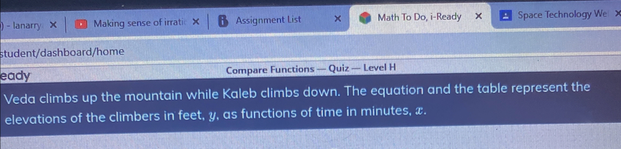 ) - lanarry Making sense of irrati Assignment List x Math To Do, i-Ready x Space Technology We 
student/dashboard/home 
eady Compare Functions — Quiz — Level H 
Veda climbs up the mountain while Kaleb climbs down. The equation and the table represent the 
elevations of the climbers in feet, y, as functions of time in minutes, x.