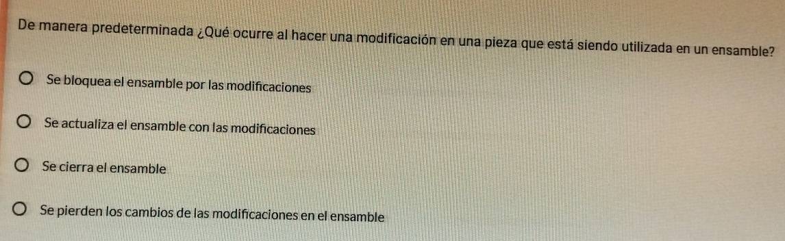 De manera predeterminada ¿Qué ocurre al hacer una modificación en una pieza que está siendo utilizada en un ensamble?
Se bloquea el ensamble por las modificaciones
Se actualiza el ensamble con las modificaciones
Se cierra el ensamble
Se pierden los cambios de las modificaciones en el ensamble