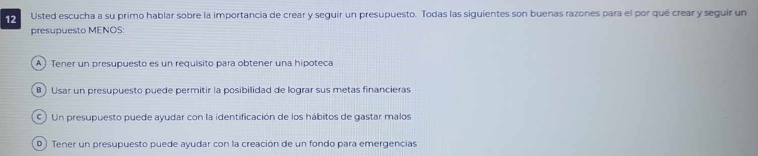 Usted escucha a su primo hablar sobre la importancia de crear y seguir un presupuesto. Todas las siguientes son buenas razones para el por qué crear y seguir un
presupuesto MENOS:
A ) Tener un presupuesto es un requisito para obtener una hipoteca
B) Usar un presupuesto puede permitir la posibilidad de lograr sus metas financieras
C) Un presupuesto puede ayudar con la identificación de los hábitos de gastar malos
D) Tener un presupuesto puede ayudar con la creación de un fondo para emergencias