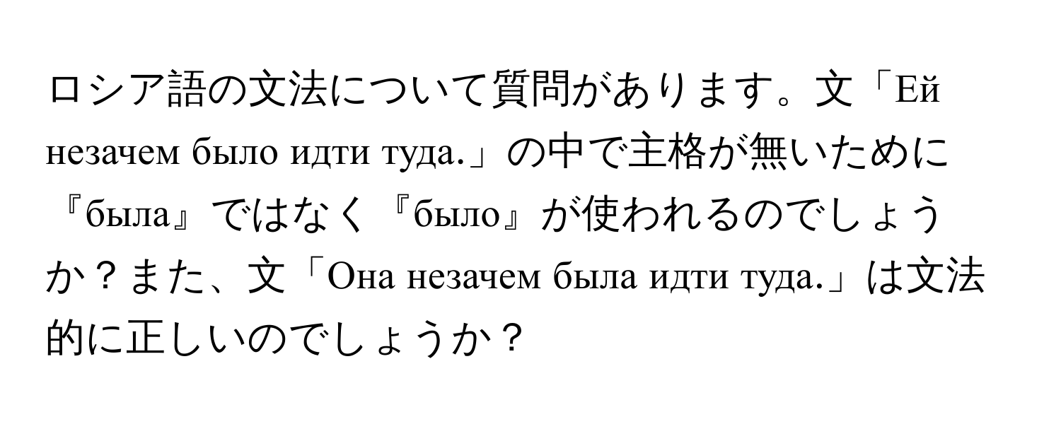 ロシア語の文法について質問があります。文「Ей незачем было идти туда.」の中で主格が無いために『была』ではなく『было』が使われるのでしょうか？また、文「Она незачем была идти туда.」は文法的に正しいのでしょうか？