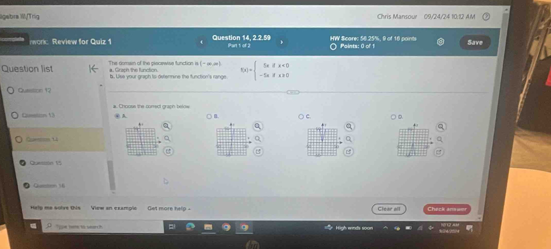 llgebra III/Tríg Chris Mansour 09/24/24 10:12 AM
worc Review for Quiz 1 Question 14, 2.2.59 HW Score: 56.25%, 9 of 16 points Save
Part 1 of 2 Points: 0 of 1
The domain of the piecewise function is (-∈fty ,∈fty )
Question list a. Graph the function. f(x)=beginarrayl 5xifx<0 -5xifx≥ 0endarray.
b. Use your graph to determine the function's range
Question 12
a. Choose the correct graph below
Queation 13 ④ A ) B. C. D
4
Carentun 14
50
Question 15
Question 16
Help me solve this View an example Get more help - Clear all Check answer
Type here to search High winds soon