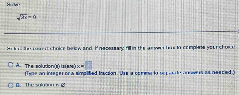 Solve.
sqrt(3x)=9
Select the correct choice below and, if necessary, fill in the answer box to complete your choice.
A. The solution(s) is(are) x=□. 
(Type an integer or a simplified fraction. Use a comma to separate answers as needed.)
B. The solution is Ø.