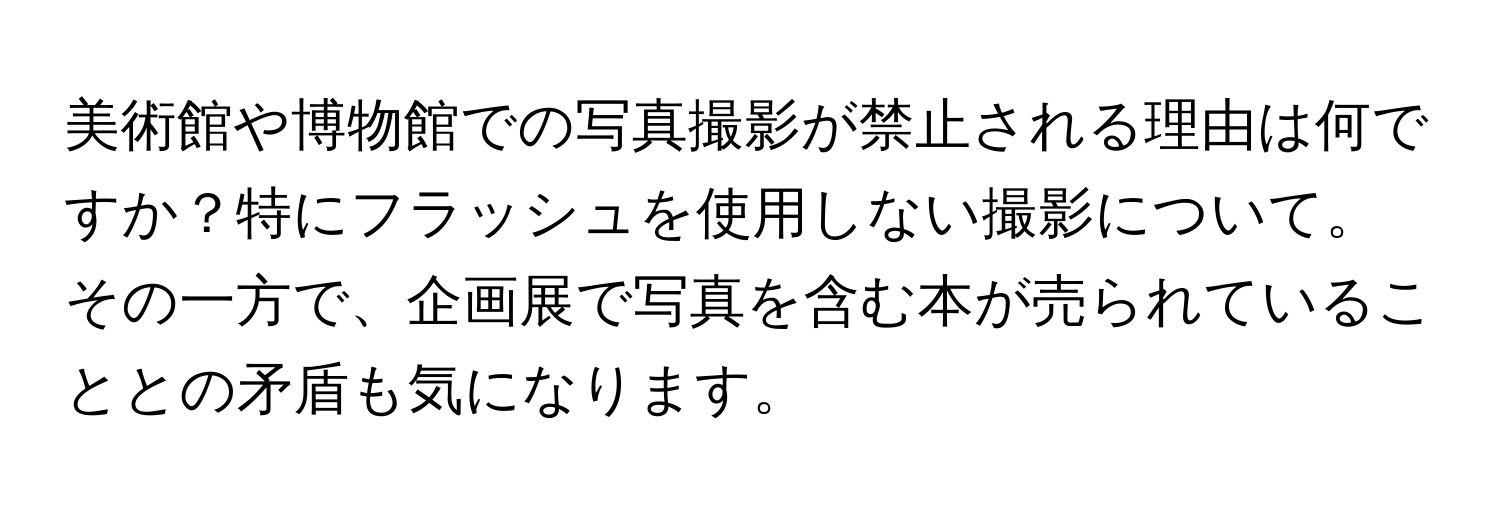 美術館や博物館での写真撮影が禁止される理由は何ですか？特にフラッシュを使用しない撮影について。その一方で、企画展で写真を含む本が売られていることとの矛盾も気になります。