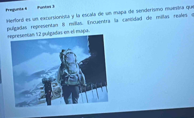 Pregunta 4 Puntos 3 
Herford es un excursionista y la escala de un mapa de senderismo muestra que 
pulgadas representan 8 millas. Encuentra la cantidad de millas reales o 
das en el mapa.