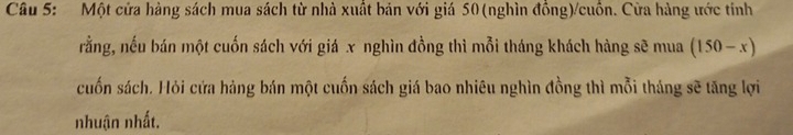 Một cửa hàng sách mua sách từ nhà xuất bản với giá 50 (nghìn đồng)/cuồn. Cửa hàng ước tính 
rằng, nếu bán một cuốn sách với giá x nghìn đồng thì mỗi tháng khách hàng sẽ mua (150-x)
cuốn sách. Hỏi cửa hàng bán một cuốn sách giá bao nhiêu nghìn đồng thì mỗi tháng sẽ tăng lợi 
nhuận nhất.