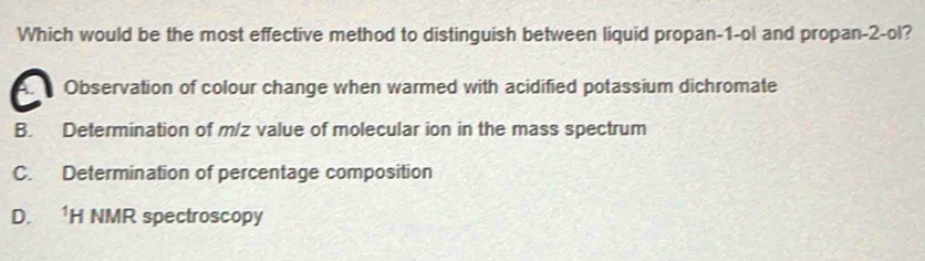 Which would be the most effective method to distinguish between liquid propan -1 -ol and propan -2 -ol?
Observation of colour change when warmed with acidified potassium dichromate
B. Determination of m/z value of molecular ion in the mass spectrum
C. Determination of percentage composition
D. 1H NMR spectroscopy