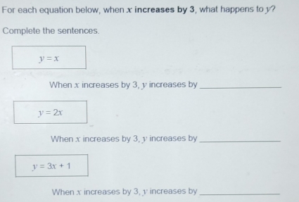 For each equation below, when x increases by 3, what happens to y?
Complete the sentences.
y=x
When x increases by 3, y increases by_
y=2x
When x increases by 3, y increases by_
y=3x+1
When x increases by 3, v increases by_