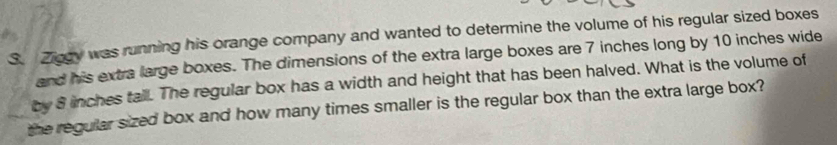 Ziggy was running his orange company and wanted to determine the volume of his regular sized boxes 
and his extra large boxes. The dimensions of the extra large boxes are 7 inches long by 10 inches wide 
by 8 inches tall. The regular box has a width and height that has been halved. What is the volume of 
the regular sized box and how many times smaller is the regular box than the extra large box?