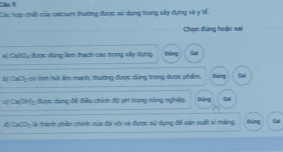 Cầu 9
Các hợp chất của caicium thường được sử dụng trong xây dụng và y tế
Chọn đúng hoặc sai
a) CaSO, được dùng lâm thạch cao trong xây dụng, Búng Sai
1 280° có tính hút ẩm mạnh, thường được dùng trong được phẩm. Bung Sai
c) Ca(OH)_ được dùng đề điều chính độ pH trong nông nghiệp. Đung Sai
d) CaCO5 là thành phần chính của đã với và được sử dụng để sản xuất xỉ măng. Đúng Sai