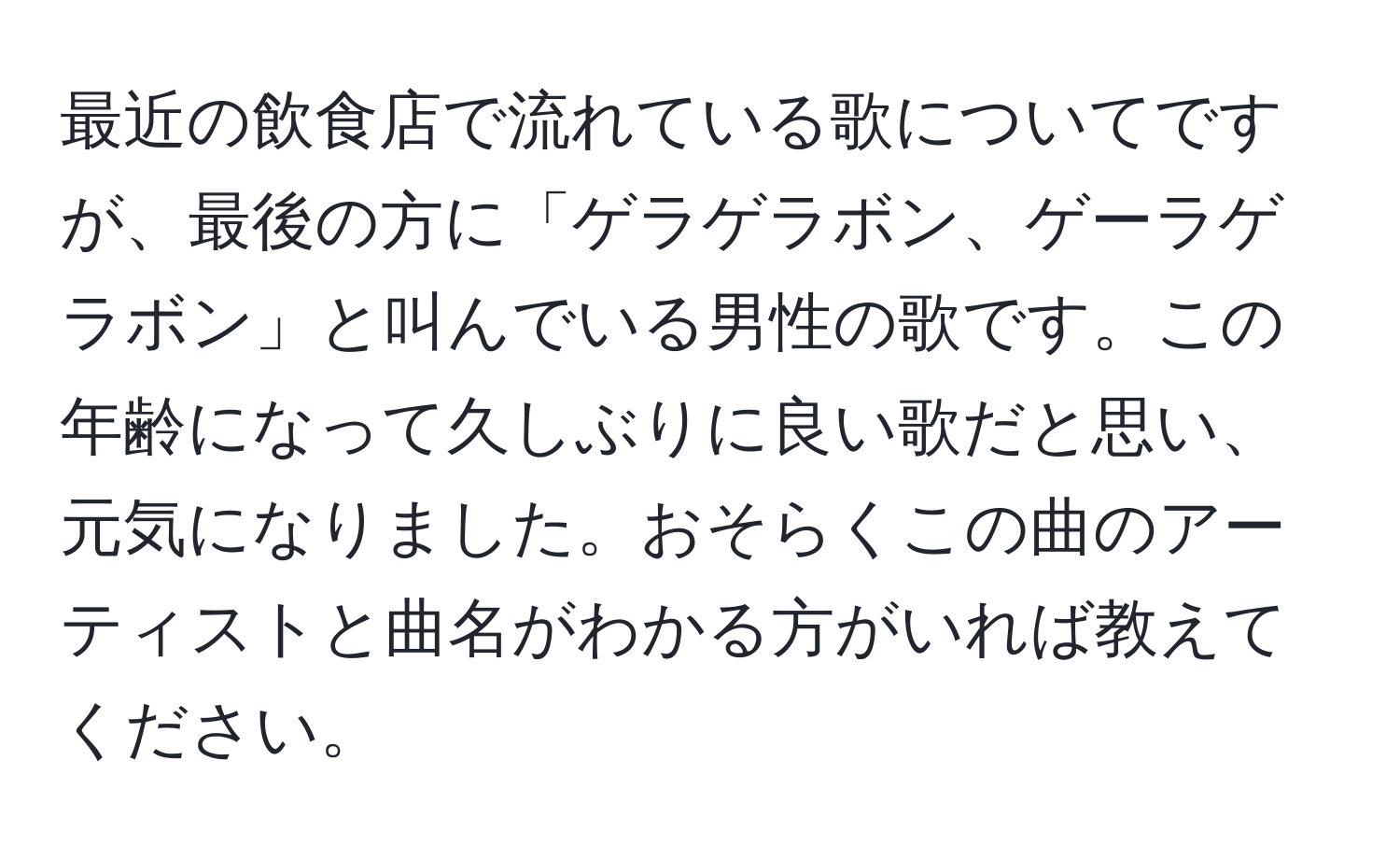 最近の飲食店で流れている歌についてですが、最後の方に「ゲラゲラボン、ゲーラゲラボン」と叫んでいる男性の歌です。この年齢になって久しぶりに良い歌だと思い、元気になりました。おそらくこの曲のアーティストと曲名がわかる方がいれば教えてください。