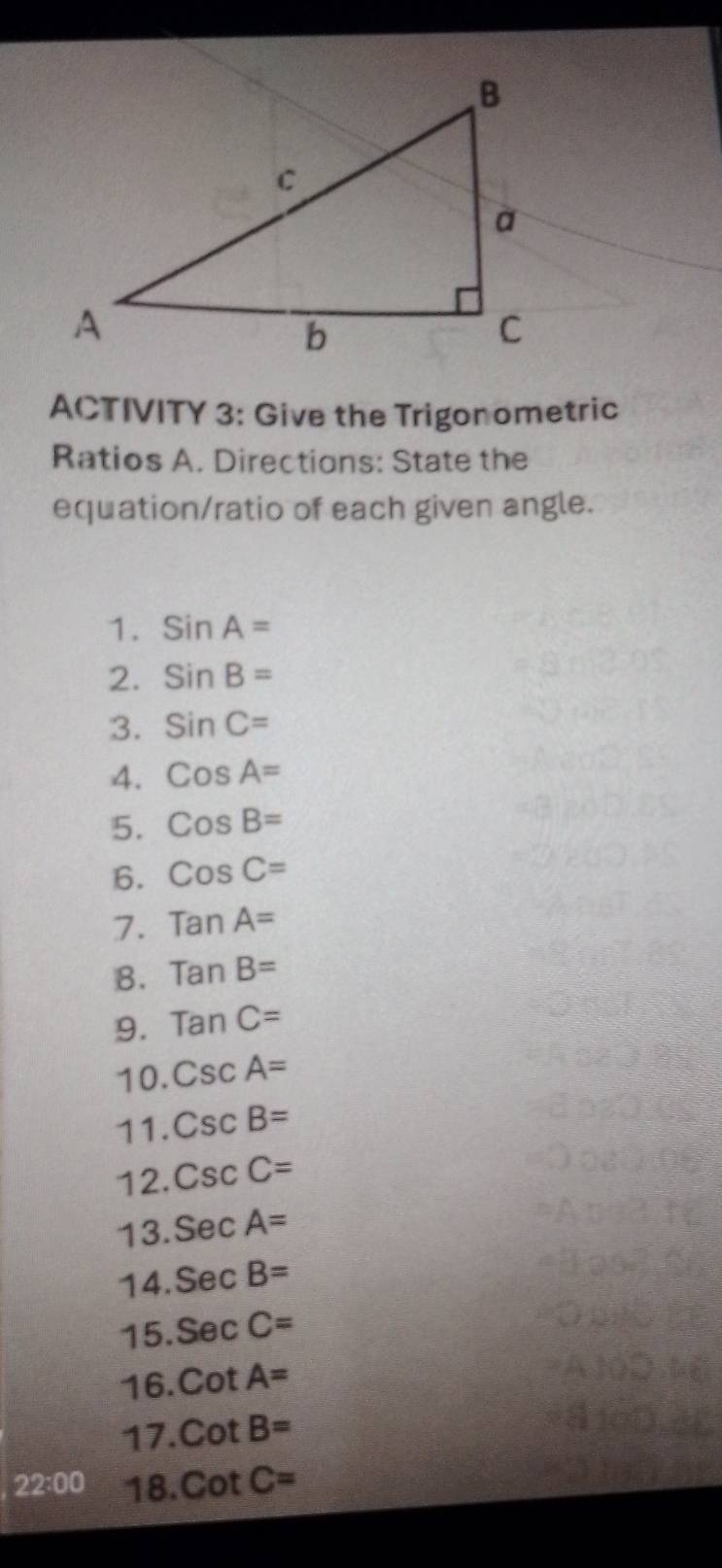 ACTIVITY 3: Give the Trigonometric 
Ratios A. Directions: State the 
equation/ratio of each given angle. 
1. SinA=
2. SinB=
3. sin C=
4. CosA=
5. CosB=
6. CosC=
7. TanA=
B. tan B=
9. TanC=
10. CscA=
11. CscB=
12. CscC=
13. SecA=
14. SecB=
15 SecC=
16. cot A=
17. CotB=
22:00 18. CotC=