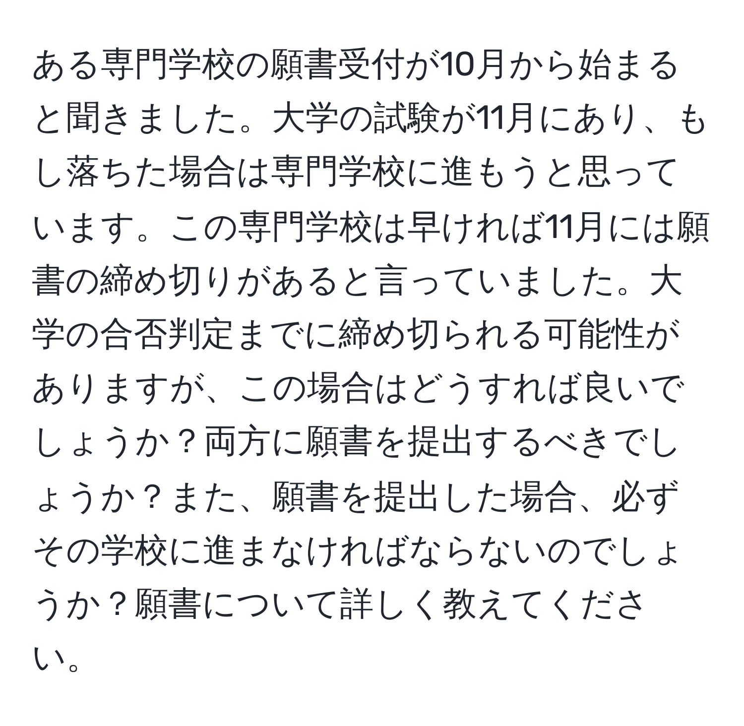 ある専門学校の願書受付が10月から始まると聞きました。大学の試験が11月にあり、もし落ちた場合は専門学校に進もうと思っています。この専門学校は早ければ11月には願書の締め切りがあると言っていました。大学の合否判定までに締め切られる可能性がありますが、この場合はどうすれば良いでしょうか？両方に願書を提出するべきでしょうか？また、願書を提出した場合、必ずその学校に進まなければならないのでしょうか？願書について詳しく教えてください。