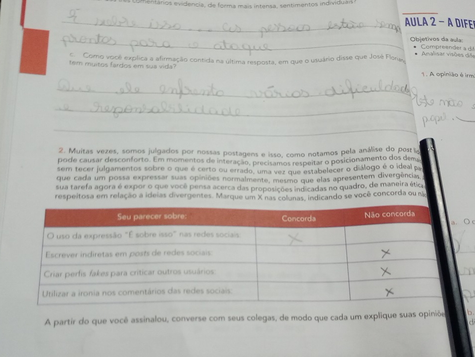 a o entários evidencia, de forma mais intensa, sentimentos individuais? 
_AULA 2 - A DIFER 
_Objetivos da aula: 
Compreender a dif 
Analisar visões dife 
c. Corno você explica a afirmação contida na última resposta, em que o usuário disse que José Florias 
tem muitos fardos em sua vida? 1. A opinião é irm 
_ 
_ 
_ 
2. Muitas vezes, somos julgados por nossas postagens e isso, como notamos pela análise do postlid 
pode causar desconforto. Em momentos de interação, precisamos respeitar o posicionamento dos dem 
sem tecer julgamentos sobre o que é certo ou errado, uma vez que estabelecer o diálogo é o ideal par 
que cada um possa expressar suas opiniões normalmente, mesmo que elas apresentem divergências, 
sua tarefa agora é expor o que você pensa acerca das proposições indicadas no quadro, de maneira ética. 
respeitosa em relação a ideias divergentes. Marque um X nas colunas, indicando se você concorda ou não 
A partir do que você assinalou, converse com seus colegas, de modo que cada um explique suas opiniõe b. 
d