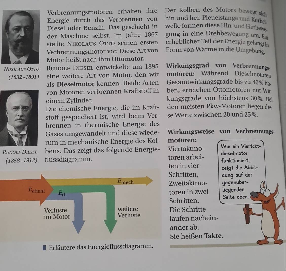 Verbrennungsmotoren erhalten ihre Der Kolben des Motors bewegt sich
Energie durch das Verbrennen von hin und her. Pleuelstange und Kurbel.
Diesel oder Benzin. Das geschieht in welle formen diese Hin-und Herbewe-
der Maschine selbst. Im Jahre 1867 gung in eine Drehbewegung um. Ein
stellte NıкOLAUS OTTO seinen ersten erheblicher Teil der Energie gelangt in
Verbrennungsmotor vor. Diese Art von Form von Wärme in die Umgebung.
Motor heißt nach ihm Ottomotor.
Nikolaus Otto    Rudolf Diesel entwickelte um 1895 Wirkungsgrad von Verbrennungs
(1832-1891) eine weitere Art von Motor, den wir motoren: Während Dieselmotoren
als Dieselmotor kennen. Beide Arten Gesamtwirkungsgrade bis zu 40% ha-
von Motoren verbrennen Kraftstoff in ben, erreichen Ottomotoren nur Wir-
einem Zylinder. kungsgrade von höchstens 30%. Bei
Die chemische Energie, die im Kraft- den meisten Pkw-Motoren liegen die-
stoff gespeichert ist, wird beim Ver- se Werte zwischen 20 und 25 %.
brennen in thermische Energie des
Gases umgewandelt und diese wiede- Wirkungsweise von Verbrennungs-
rum in mechanische Energie des Kol- motoren:
Rudolf Diesel bens. Das zeigt das folgende Energie- Viertaktmo- Wie ein Viertakt-
dieselmotor
(1858-1913) flussdiagramm. toren arbei- funktioniert,
ten in vier zeigt die Abbil-
itten, dung auf der
itaktmo- gegenüber-
n in zwei liegenden
ritten. Seite oben.
Schritte
en nachein-
er ab.
heißen Takte.
Erläutere das Energieflussdiagramm.