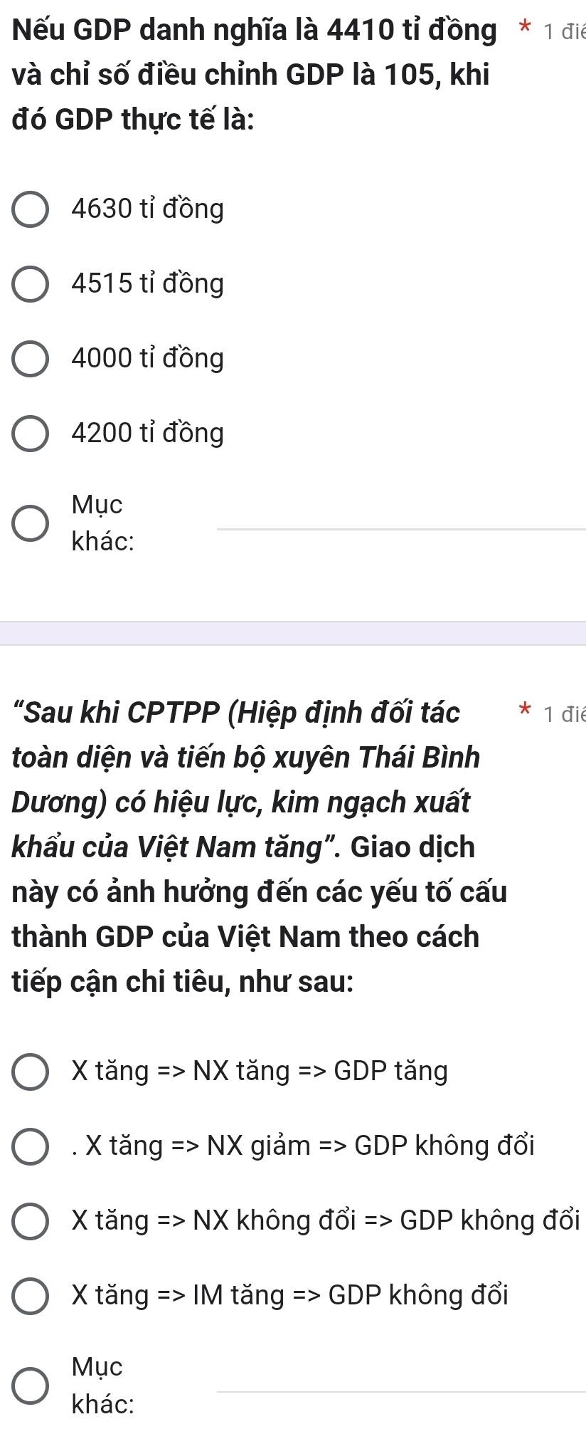 Nếu GDP danh nghĩa là 4410 tỉ đồng * 1 điệ
và chỉ số điều chỉnh GDP là 105, khi
đó GDP thực tế là:
4630 tỉ đồng
4515 tỉ đồng
4000 tỉ đồng
4200 tỉ đồng
Mục
khác:
_
"Sau khi CPTPP (Hiệp định đối tác 1 điể
toàn diện và tiến bộ xuyên Thái Bình
Dương) có hiệu lực, kim ngạch xuất
khẩu của Việt Nam tăng". Giao dịch
này có ảnh hưởng đến các yếu tố cấu
thành GDP của Việt Nam theo cách
tiếp cận chi tiêu, như sau:
X tăng => NX tǎng : Rightarrow (-1)+ tǎng
. X tăng => NX giảm => GDP không đổi
X tăng => NX không đổi => GDP không đổi
X tăng => IM tăng => G DF không đổi
_
Mục
khác: