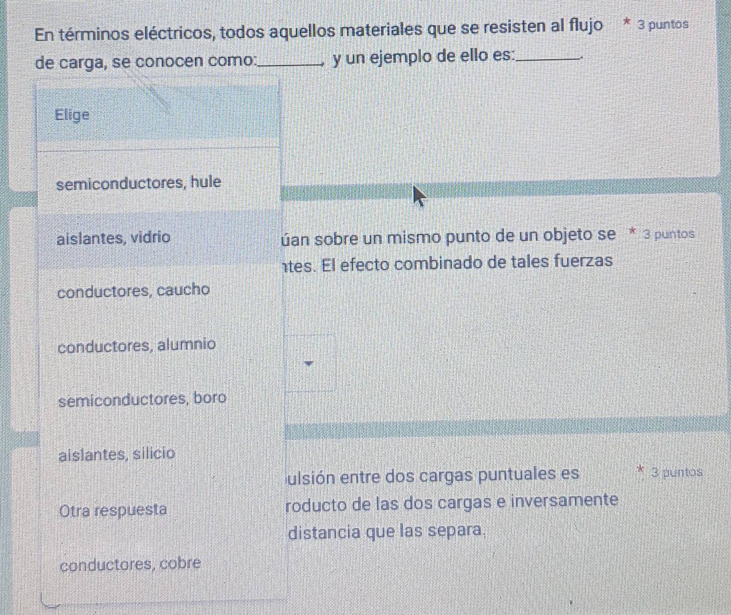 En términos eléctricos, todos aquellos materiales que se resisten al flujo * 3 puntos
de carga, se conocen como:_ y un ejemplo de ello es:_
Elige
semiconductores, hule
aislantes, vidrio úán sobre un mismo punto de un objeto se * 3 puntos
tes. El efecto combinado de tales fuerzas
conductores, caucho
conductores, alumnio
semiconductores, boro
aislantes, silicio
E
ulsión entre dos cargas puntuales es 3 puntos
Otra respuesta roducto de las dos cargas e inversamente
distancia que las separa,
conductores, cobre