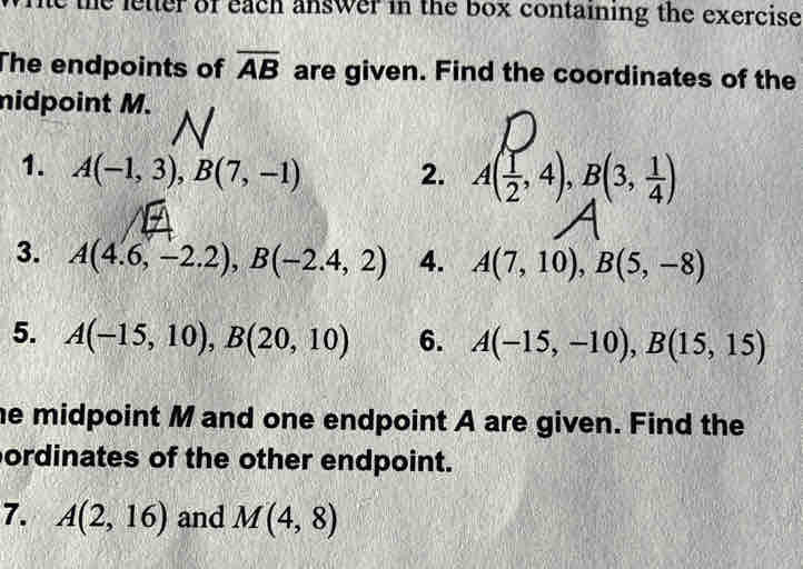 The the letter of each answer in the box containing the exercise 
The endpoints of overline AB are given. Find the coordinates of the 
nidpoint M. 
1. A(-1,3), B(7,-1) 2. A( 1/2 ,4), B(3, 1/4 )
3. A(4.6,-2.2), B(-2.4,2) 4. A(7,10), B(5,-8)
5. A(-15,10), B(20,10) 6. A(-15,-10), B(15,15)
he midpoint M and one endpoint A are given. Find the 
ordinates of the other endpoint. 
7. A(2,16) and M(4,8)