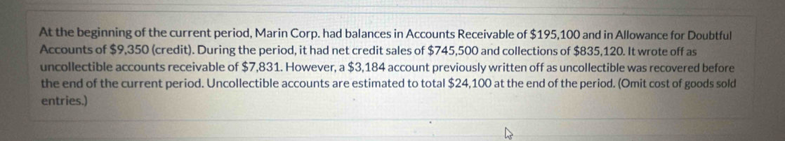 At the beginning of the current period, Marin Corp. had balances in Accounts Receivable of $195,100 and in Allowance for Doubtful 
Accounts of $9,350 (credit). During the period, it had net credit sales of $745,500 and collections of $835,120. It wrote off as 
uncollectible accounts receivable of $7,831. However, a $3,184 account previously written off as uncollectible was recovered before 
the end of the current period. Uncollectible accounts are estimated to total $24,100 at the end of the period. (Omit cost of goods sold 
entries.)